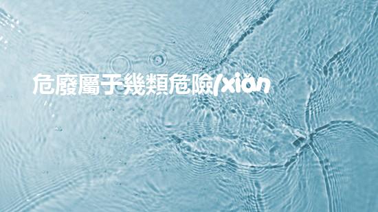 危廢屬于幾類危險(xiǎn)品深入探索危險(xiǎn)廢棄物的處理與利用方法！
